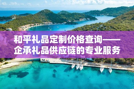 和平礼品定制价格查询——企承礼品供应链的专业服务